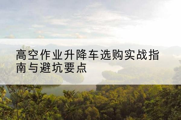 城区升降车怎么选-高空作业升降车选购实战指南与避坑要点