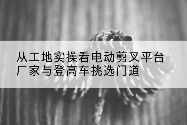 城区电动剪叉升降平台厂家-从工地实操看电动剪叉平台厂家与登高车挑选门道