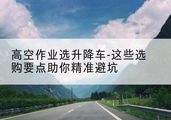 城区升降车厂家-高空作业选升降车-这些选购要点助你*避坑