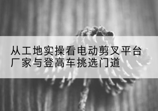 城区电动剪叉升降平台厂家-从工地实操看电动剪叉平台厂家与登高车挑选门道