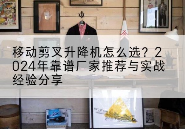 城区升降平台厂家推荐-移动剪叉升降机怎么选？2024年靠谱厂家推荐与实战经验分享